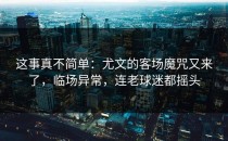 这事真不简单：尤文的客场魔咒又来了，临场异常，连老球迷都摇头