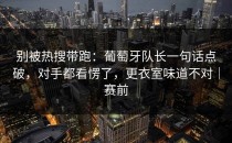 别被热搜带跑：葡萄牙队长一句话点破，对手都看愣了，更衣室味道不对｜赛前