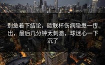 别急着下结论，欧联杯伤病隐患一传出，最后几分钟太刺激，球迷心一下沉了