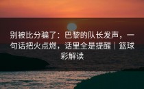 别被比分骗了：巴黎的队长发声，一句话把火点燃，话里全是提醒｜篮球彩解读