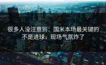 很多人没注意到：国米本场最关键的不是进球，现场气氛炸了