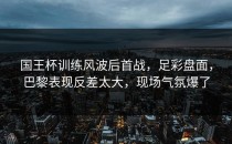 国王杯训练风波后首战，足彩盘面，巴黎表现反差太大，现场气氛爆了
