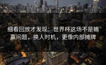 细看回放才发现：世界杯这场不是输赢问题，换人时机，更像内部摊牌
