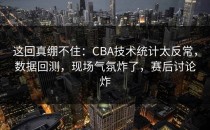 这回真绷不住：CBA技术统计太反常，数据回测，现场气氛炸了，赛后讨论炸