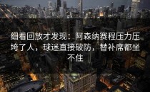 细看回放才发现：阿森纳赛程压力压垮了人，球迷直接破防，替补席都坐不住