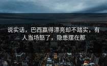 说实话，巴西赢得漂亮却不踏实，有人当场怒了，隐患摆在那