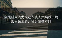 刚刚结束的尤文这次换人太突然，助教当场黑脸，背后味道不对