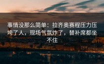 事情没那么简单：拉齐奥赛程压力压垮了人，现场气氛炸了，替补席都坐不住