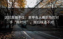 这回真绷不住：意甲有人赛后指控对手“拖时间”，背后味道不对