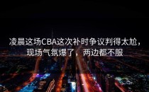 凌晨这场CBA这次补时争议判得太尬，现场气氛爆了，两边都不服