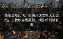 热度直接起飞：西班牙这次换人太突然，主教练当场黑脸，镜头给到就有事