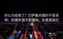 你以为结束了？巴萨最关键的不是进球，轮换失误才是暗线，反差直接拉满