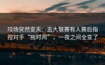 现场突然变天：五大联赛有人赛后指控对手“拖时间”，一夜之间全变了