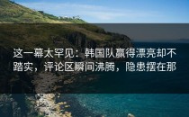 这一幕太罕见：韩国队赢得漂亮却不踏实，评论区瞬间沸腾，隐患摆在那