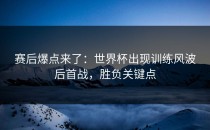 赛后爆点来了：世界杯出现训练风波后首战，胜负关键点