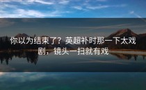 你以为结束了？英超补时那一下太戏剧，镜头一扫就有戏