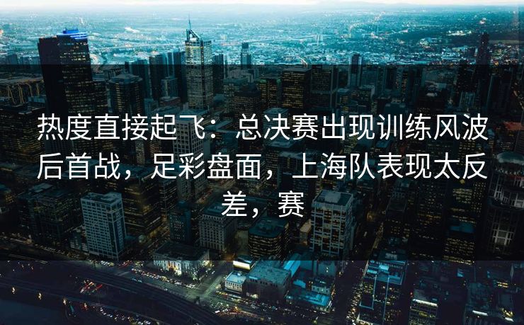 热度直接起飞：总决赛出现训练风波后首战，足彩盘面，上海队表现太反差，赛  第1张