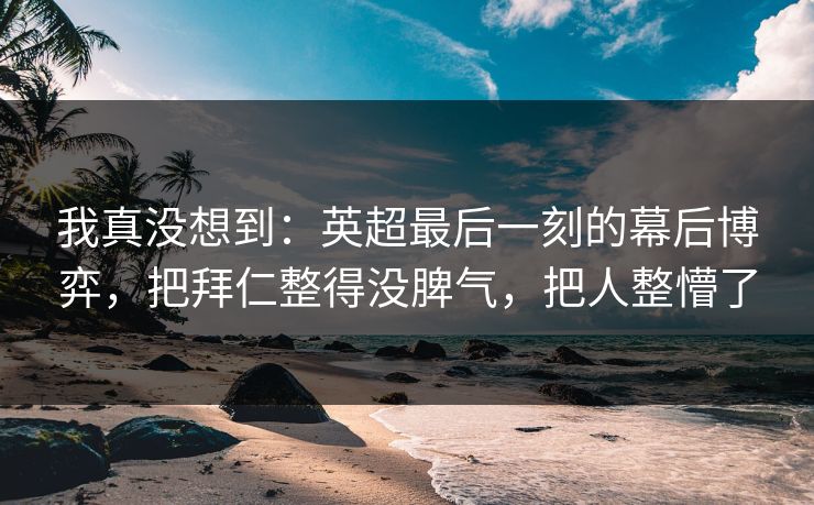 我真没想到：英超最后一刻的幕后博弈，把拜仁整得没脾气，把人整懵了  第1张