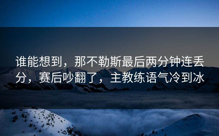 谁能想到，那不勒斯最后两分钟连丢分，赛后吵翻了，主教练语气冷到冰  第1张