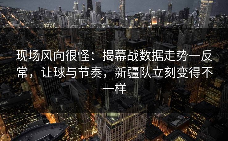 现场风向很怪：揭幕战数据走势一反常，让球与节奏，新疆队立刻变得不一样  第1张