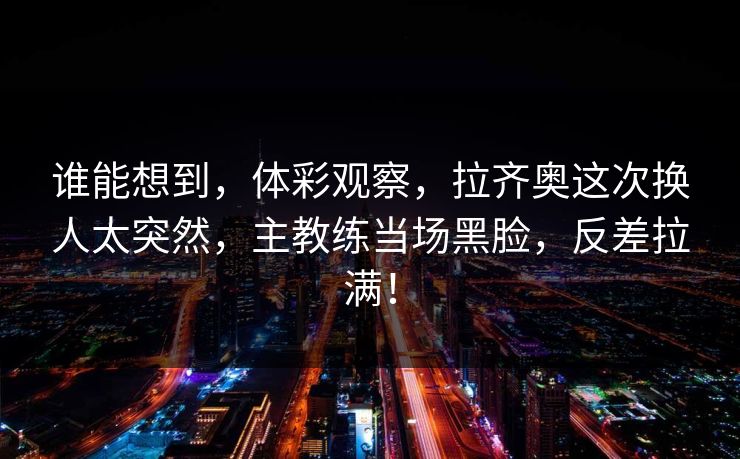 谁能想到，体彩观察，拉齐奥这次换人太突然，主教练当场黑脸，反差拉满！  第1张