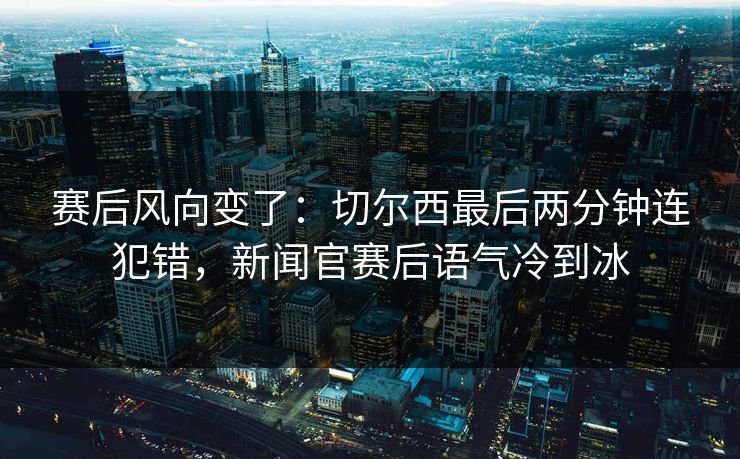 赛后风向变了：切尔西最后两分钟连犯错，新闻官赛后语气冷到冰  第1张