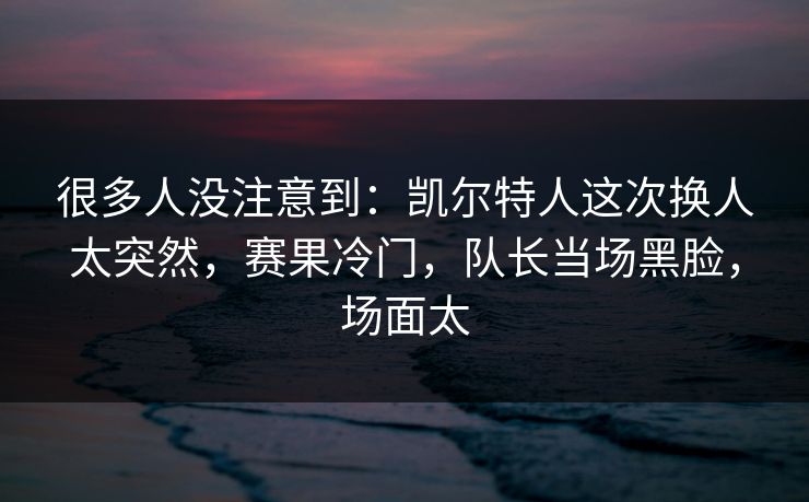 很多人没注意到：凯尔特人这次换人太突然，赛果冷门，队长当场黑脸，场面太  第1张