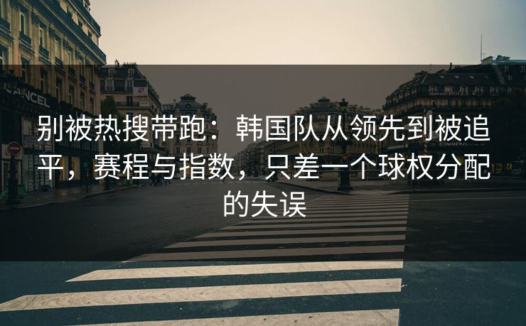 别被热搜带跑：韩国队从领先到被追平，赛程与指数，只差一个球权分配的失误  第1张