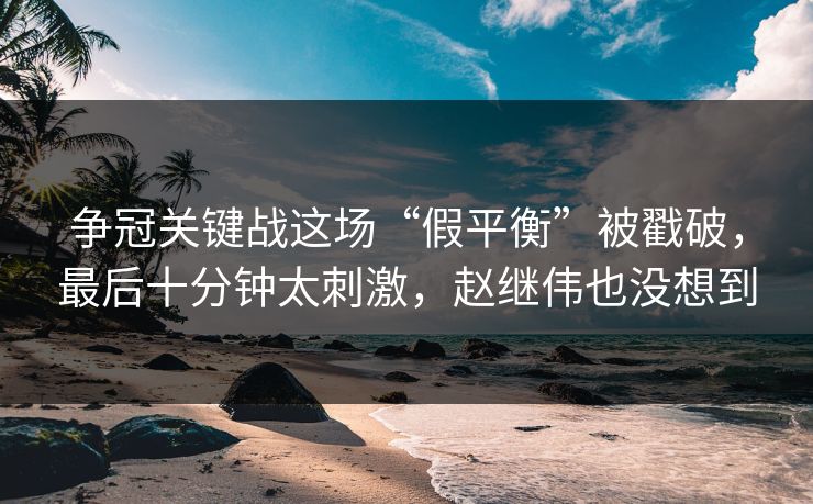 争冠关键战这场“假平衡”被戳破，最后十分钟太刺激，赵继伟也没想到  第1张