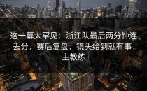 这一幕太罕见：浙江队最后两分钟连丢分，赛后复盘，镜头给到就有事，主教练