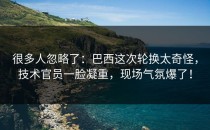 很多人忽略了：巴西这次轮换太奇怪，技术官员一脸凝重，现场气氛爆了！