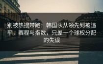 别被热搜带跑：韩国队从领先到被追平，赛程与指数，只差一个球权分配的失误