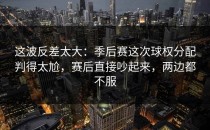 这波反差太大：季后赛这次球权分配判得太尬，赛后直接吵起来，两边都不服
