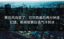 赛后风向变了：切尔西最后两分钟连犯错，新闻官赛后语气冷到冰