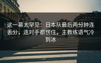 这一幕太罕见：日本队最后两分钟连丢分，连对手都愣住，主教练语气冷到冰