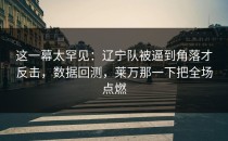这一幕太罕见：辽宁队被逼到角落才反击，数据回测，莱万那一下把全场点燃