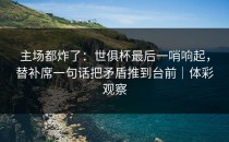 主场都炸了：世俱杯最后一哨响起，替补席一句话把矛盾推到台前｜体彩观察