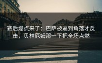 赛后爆点来了：巴萨被逼到角落才反击，贝林厄姆那一下把全场点燃