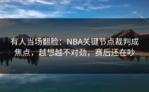 有人当场翻脸：NBA关键节点裁判成焦点，越想越不对劲，赛后还在吵