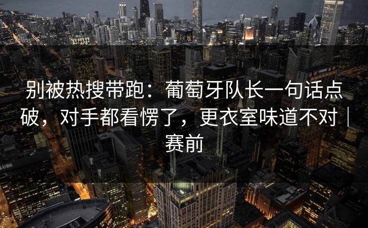 别被热搜带跑：葡萄牙队长一句话点破，对手都看愣了，更衣室味道不对｜赛前  第1张