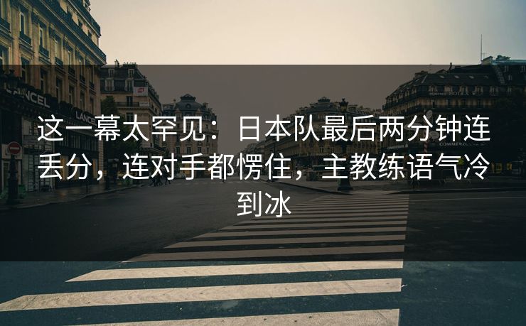 这一幕太罕见：日本队最后两分钟连丢分，连对手都愣住，主教练语气冷到冰  第1张