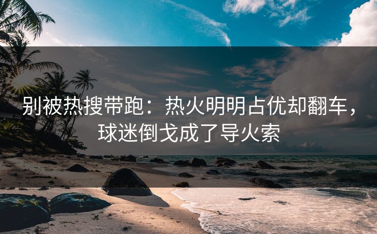 别被热搜带跑：热火明明占优却翻车，球迷倒戈成了导火索  第1张