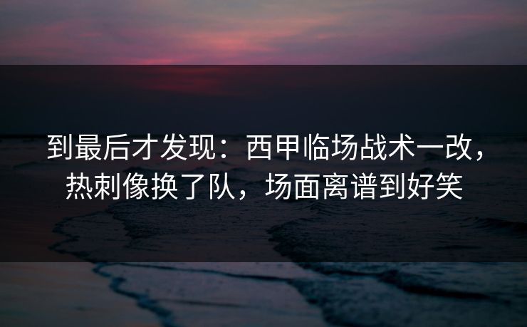 到最后才发现：西甲临场战术一改，热刺像换了队，场面离谱到好笑  第1张