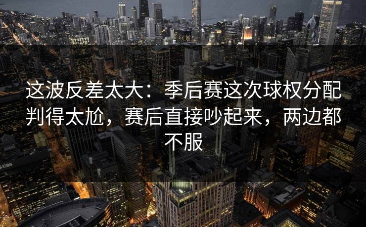 这波反差太大：季后赛这次球权分配判得太尬，赛后直接吵起来，两边都不服  第1张