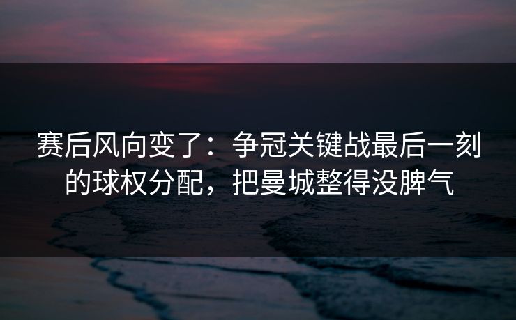 赛后风向变了：争冠关键战最后一刻的球权分配，把曼城整得没脾气  第1张