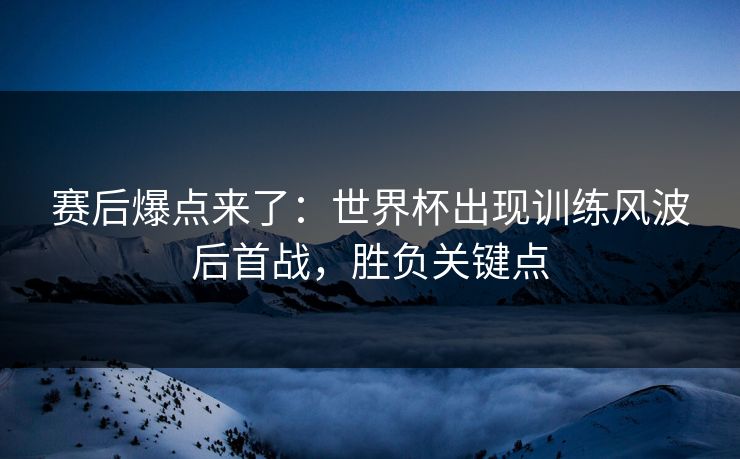 赛后爆点来了：世界杯出现训练风波后首战，胜负关键点  第1张