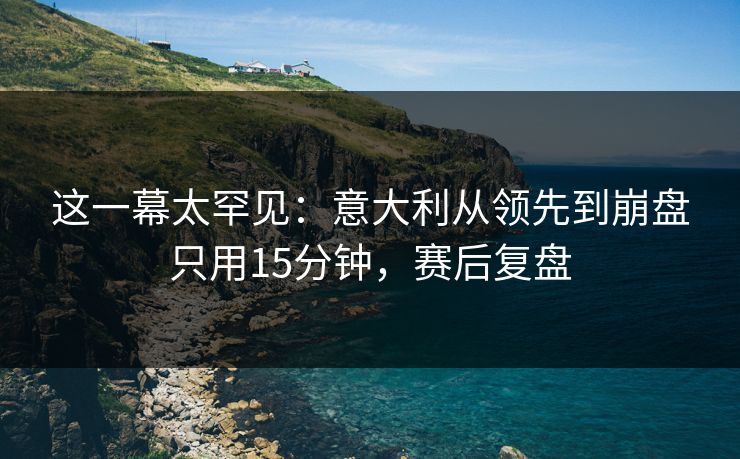 这一幕太罕见：意大利从领先到崩盘只用15分钟，赛后复盘  第1张