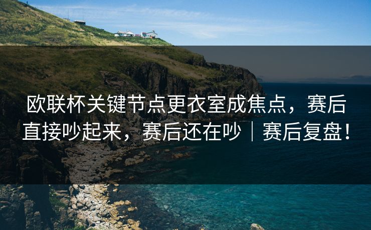 欧联杯关键节点更衣室成焦点，赛后直接吵起来，赛后还在吵｜赛后复盘！  第1张