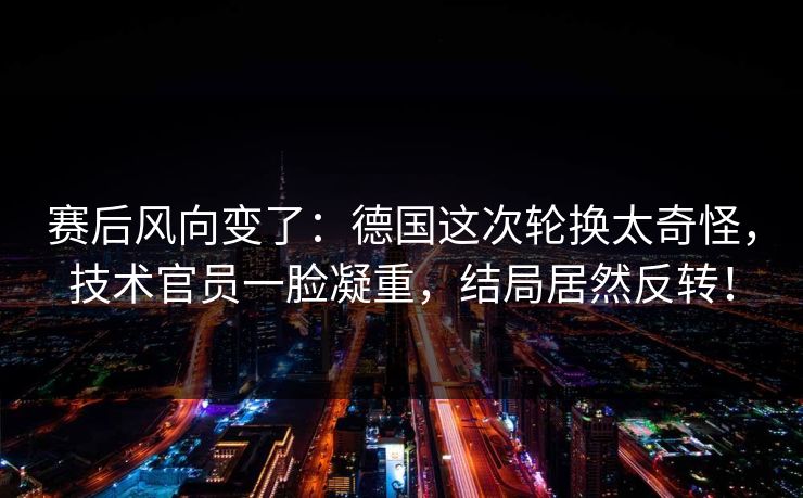 赛后风向变了：德国这次轮换太奇怪，技术官员一脸凝重，结局居然反转！  第1张