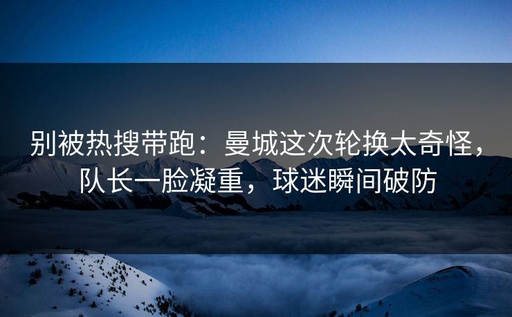 别被热搜带跑：曼城这次轮换太奇怪，队长一脸凝重，球迷瞬间破防  第1张